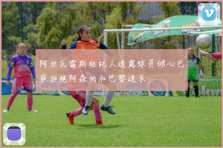 阿尔瓦雷斯经纪人透露球员倾心巴萨拒绝阿森纳和巴黎追求
