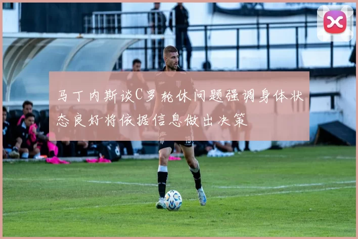 马丁内斯谈C罗轮休问题强调身体状态良好将依据信息做出决策