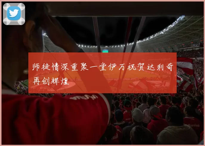 师徒情深重聚一堂伊万祝贺达利奇再创辉煌