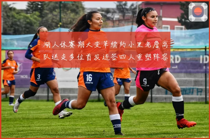 湖人休赛期大变革续约小里老詹离队送走多位首发连签四人重塑阵容