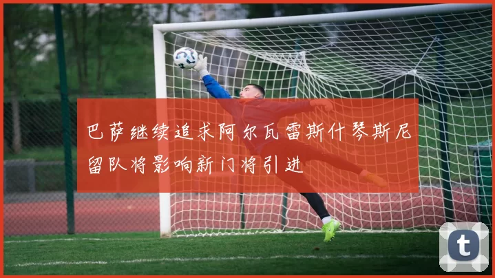 巴萨继续追求阿尔瓦雷斯什琴斯尼留队将影响新门将引进
