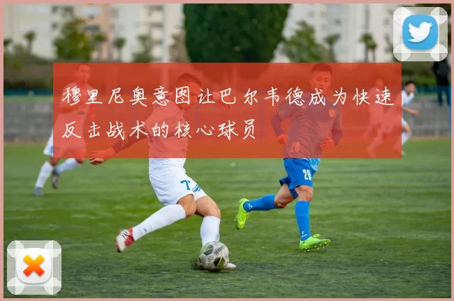 穆里尼奥意图让巴尔韦德成为快速反击战术的核心球员
