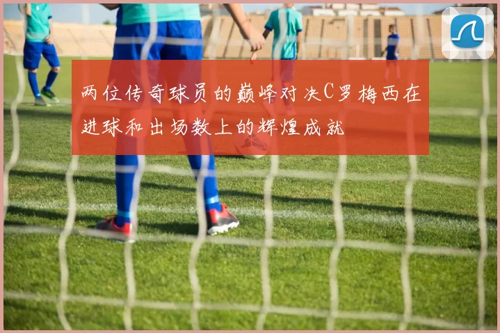 两位传奇球员的巅峰对决C罗梅西在进球和出场数上的辉煌成就