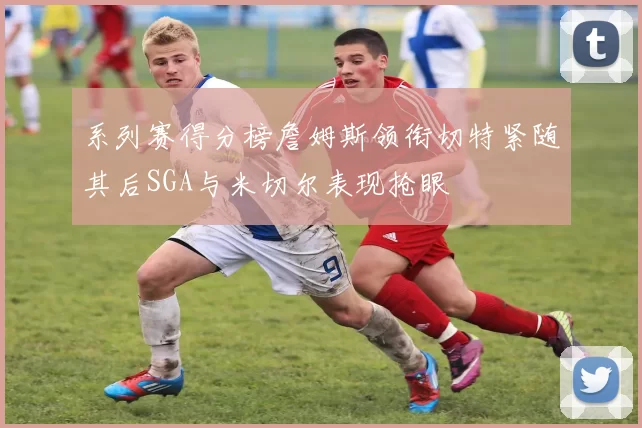 系列赛得分榜詹姆斯领衔切特紧随其后SGA与米切尔表现抢眼