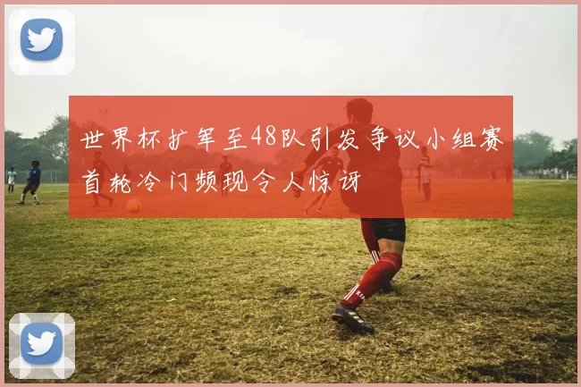 世界杯扩军至48队引发争议小组赛首轮冷门频现令人惊讶