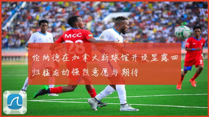 伦纳德在加拿大新球馆开设显露回归猛龙的强烈意愿与期待