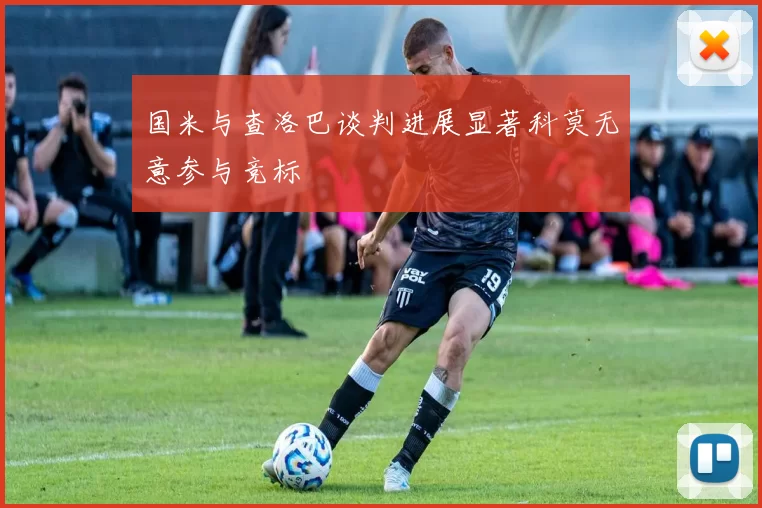 国米与查洛巴谈判进展显著科莫无意参与竞标