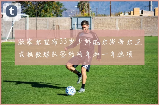 欧塞尔宣布33岁少帅威尔斯蒂尔正式执教球队签约两年加一年选项