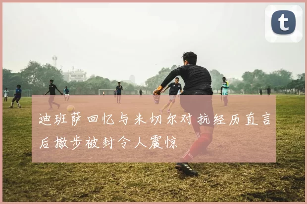 迪班萨回忆与米切尔对抗经历直言后撤步被封令人震惊