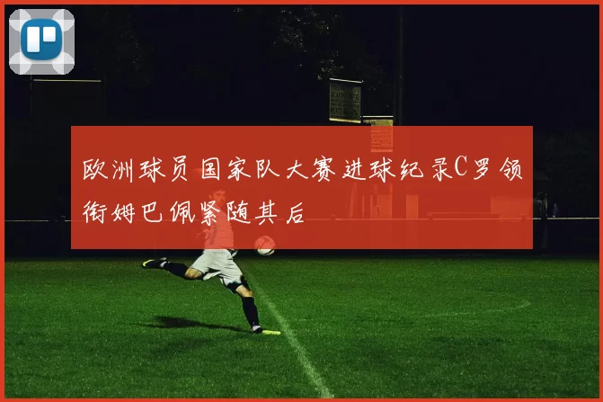 欧洲球员国家队大赛进球纪录C罗领衔姆巴佩紧随其后