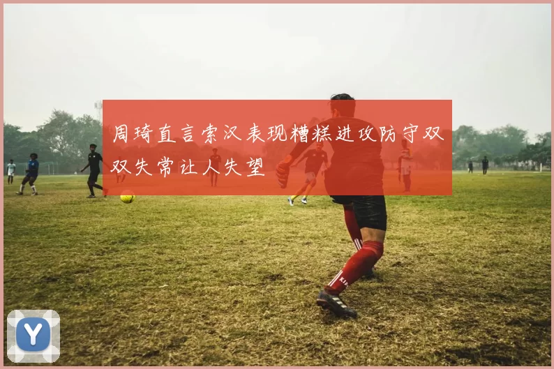 周琦直言索汉表现糟糕进攻防守双双失常让人失望