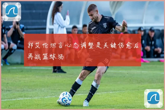 郭艾伦坦言心态调整是关键伤愈后再战篮球场