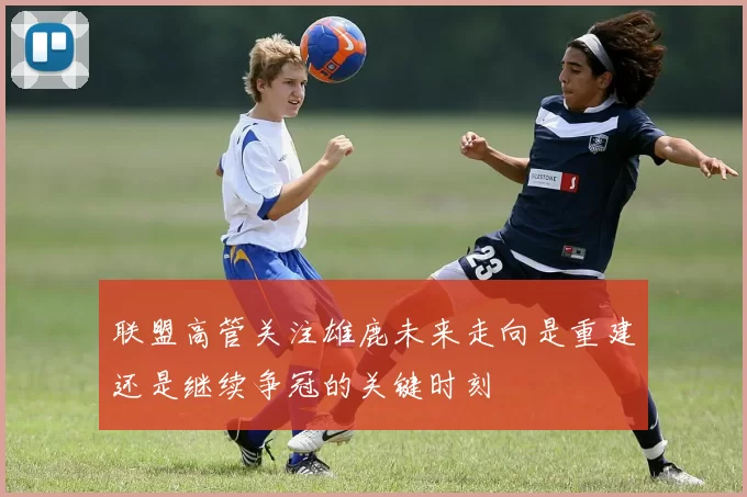联盟高管关注雄鹿未来走向是重建还是继续争冠的关键时刻
