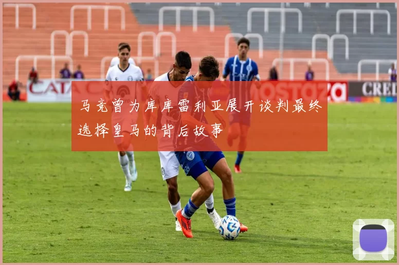 马竞曾为库库雷利亚展开谈判最终选择皇马的背后故事