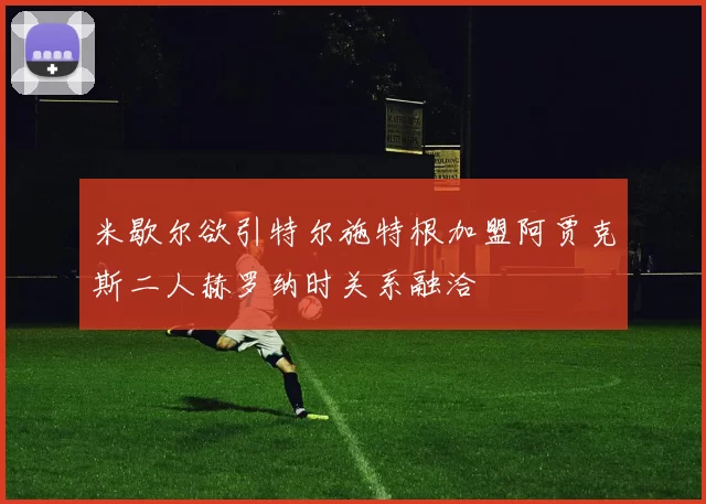 米歇尔欲引特尔施特根加盟阿贾克斯二人赫罗纳时关系融洽