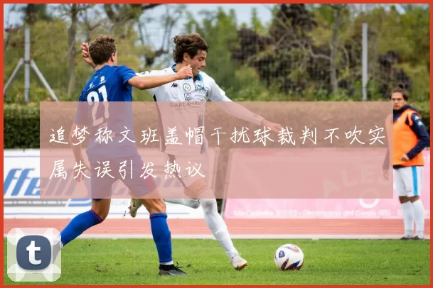 追梦称文班盖帽干扰球裁判不吹实属失误引发热议