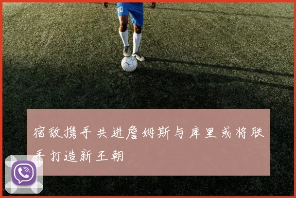 宿敌携手共进詹姆斯与库里或将联手打造新王朝