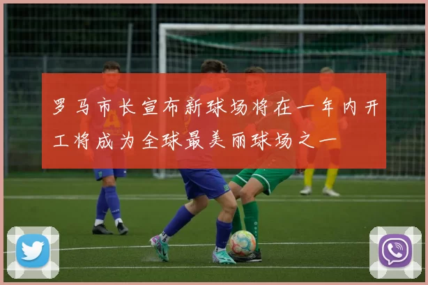 罗马市长宣布新球场将在一年内开工将成为全球最美丽球场之一